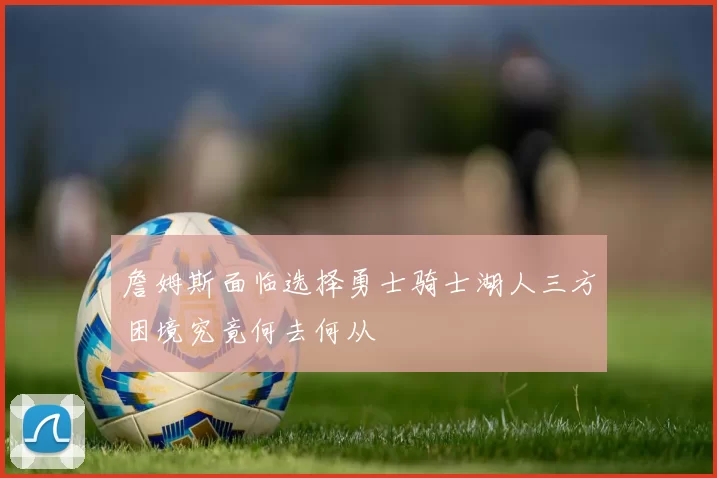 詹姆斯面临选择勇士骑士湖人三方困境究竟何去何从