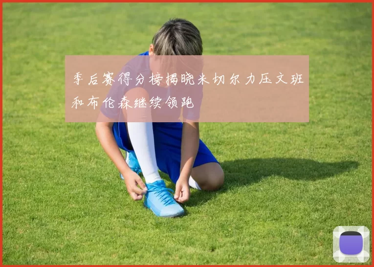 季后赛得分榜揭晓米切尔力压文班和布伦森继续领跑