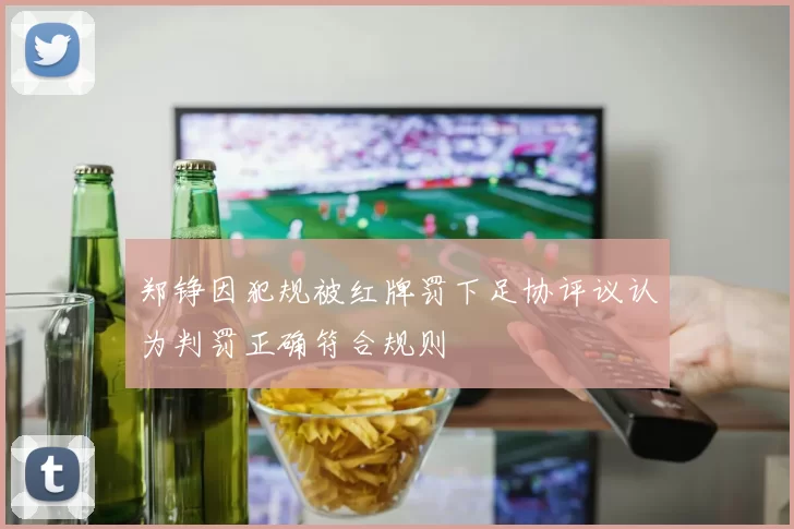 郑铮因犯规被红牌罚下足协评议认为判罚正确符合规则