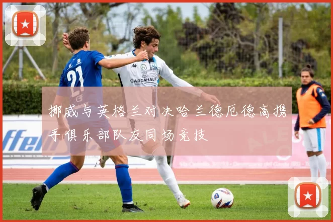 挪威与英格兰对决哈兰德厄德高携手俱乐部队友同场竞技
