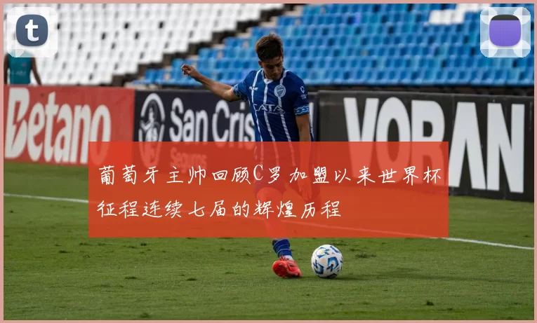 葡萄牙主帅回顾C罗加盟以来世界杯征程连续七届的辉煌历程