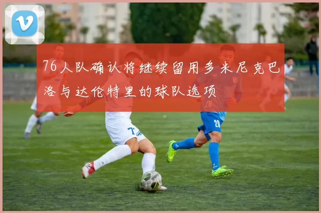 76人队确认将继续留用多米尼克巴洛与达伦特里的球队选项