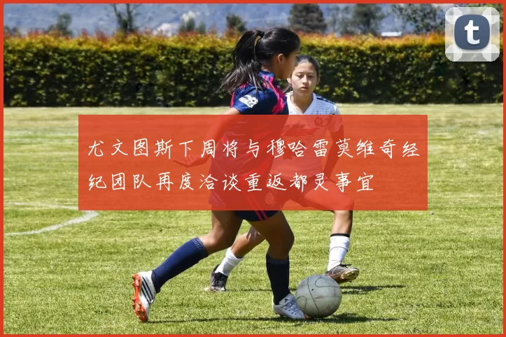 尤文图斯下周将与穆哈雷莫维奇经纪团队再度洽谈重返都灵事宜
