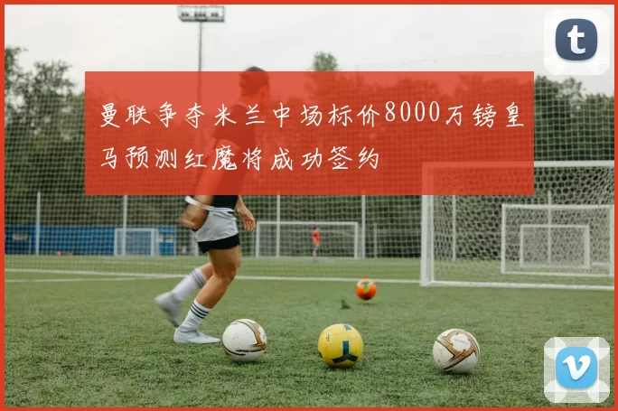 曼联争夺米兰中场标价8000万镑皇马预测红魔将成功签约