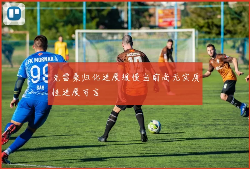 克雷桑归化进展缓慢当前尚无实质性进展可言