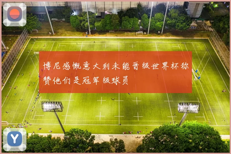 博尼感慨意大利未能晋级世界杯称赞他们是冠军级球员