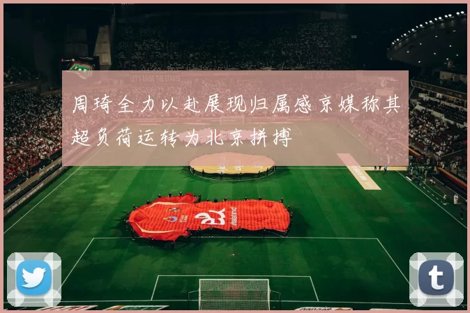 周琦全力以赴展现归属感京媒称其超负荷运转为北京拼搏