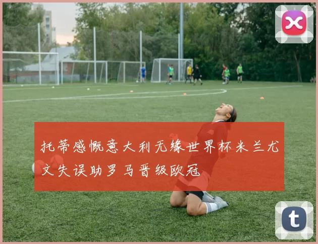 托蒂感慨意大利无缘世界杯米兰尤文失误助罗马晋级欧冠
