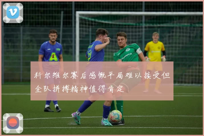 科尔维尔赛后感慨平局难以接受但全队拼搏精神值得肯定