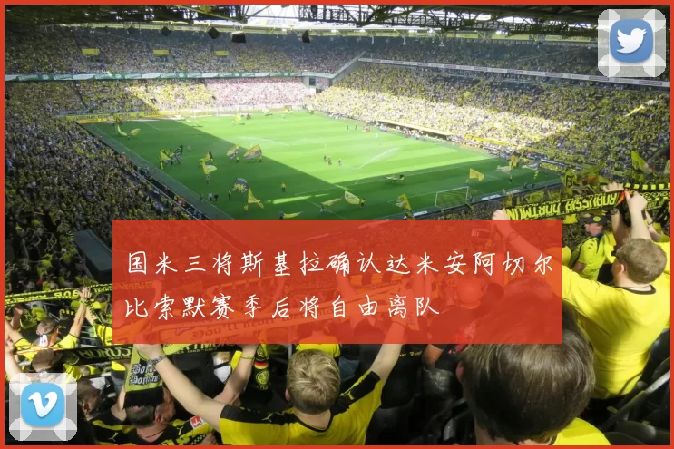 国米三将斯基拉确认达米安阿切尔比索默赛季后将自由离队