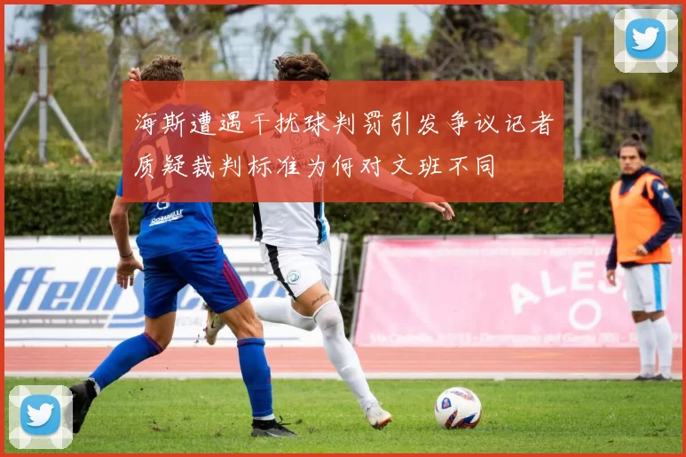 海斯遭遇干扰球判罚引发争议记者质疑裁判标准为何对文班不同