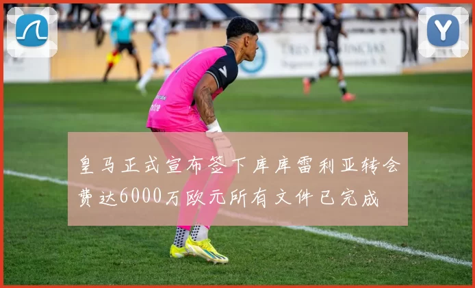 皇马正式宣布签下库库雷利亚转会费达6000万欧元所有文件已完成