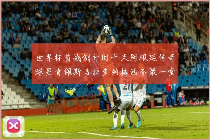 世界杯首战倒计时十天阿根廷传奇球星肯佩斯马拉多纳梅西齐聚一堂预热