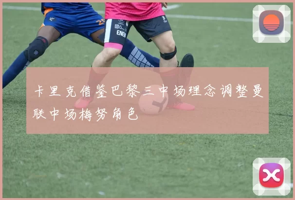 卡里克借鉴巴黎三中场理念调整曼联中场梅努角色