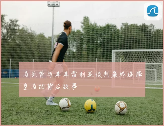 马竞曾与库库雷利亚谈判最终选择皇马的背后故事
