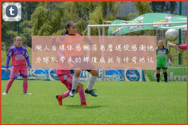 湖人自媒体感慨若老詹退役感谢他为球队带来的辉煌成就与传奇地位