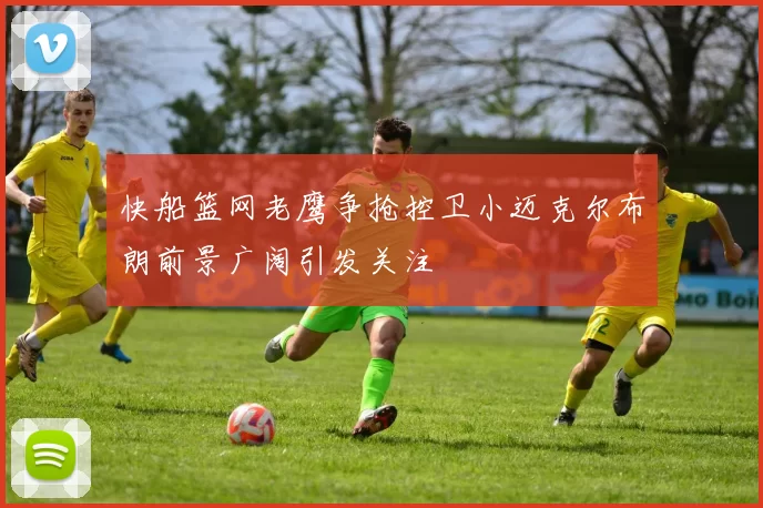 快船篮网老鹰争抢控卫小迈克尔布朗前景广阔引发关注