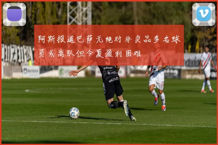 阿斯报道巴萨无绝对非卖品多名球员或离队但今夏盈利困难