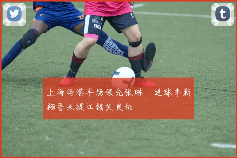 上海海港半场领先张琳芃进球李新翔吾米提江错失良机