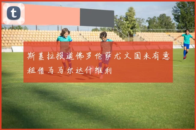 斯基拉报道佛罗伦萨尤文国米有意租借马马尔达什维利