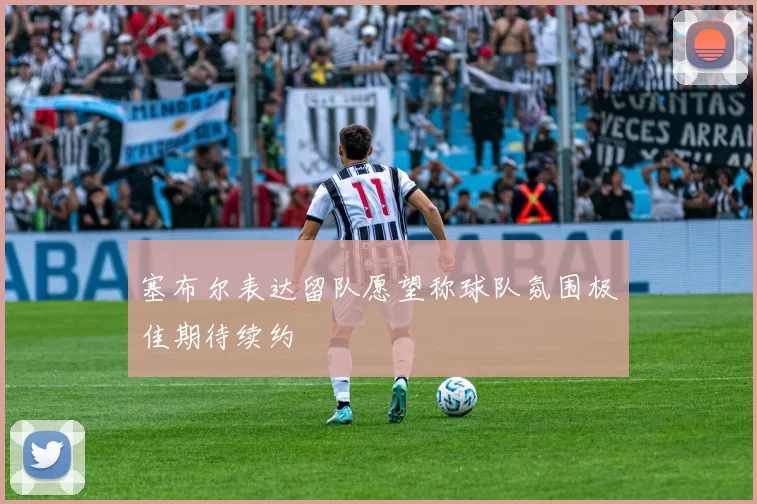 塞布尔表达留队愿望称球队氛围极佳期待续约