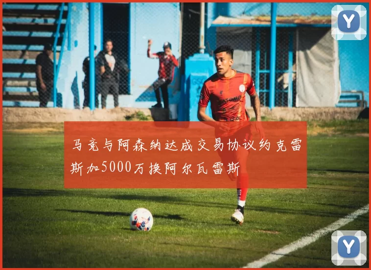 马竞与阿森纳达成交易协议约克雷斯加5000万换阿尔瓦雷斯